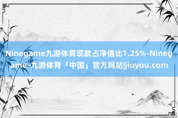 Ninegame九游体育现款占净值比1.25%-Ninegame-九游体育「中国」官方网站|jiuyou.com