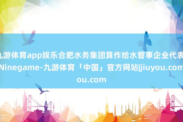 九游体育app娱乐合肥水务集团算作给水管事企业代表-Ninegame-九游体育「中国」官方网站|jiuyou.com