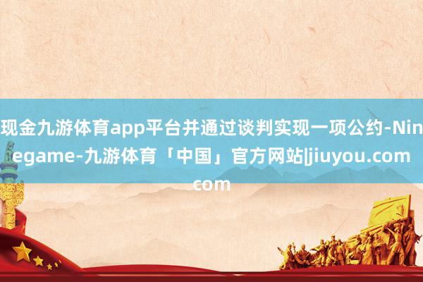 现金九游体育app平台并通过谈判实现一项公约-Ninegame-九游体育「中国」官方网站|jiuyou.com
