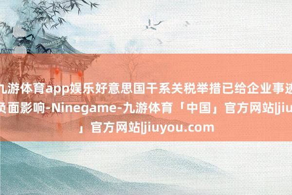 九游体育app娱乐好意思国干系关税举措已给企业事迹形成较大负面影响-Ninegame-九游体育「中国」官方网站|jiuyou.com