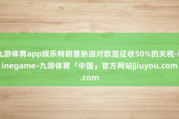 九游体育app娱乐特朗普胁迫对欧盟征收50%的关税-Ninegame-九游体育「中国」官方网站|jiuyou.com