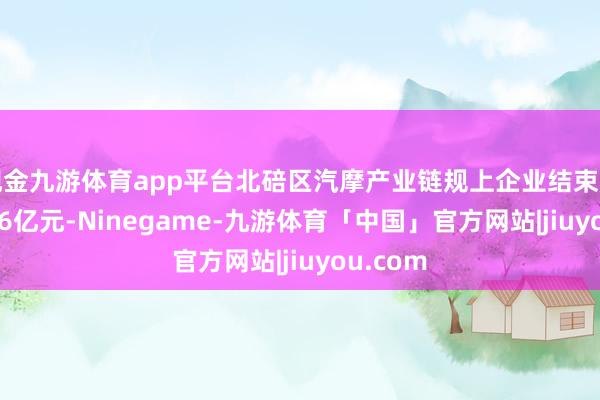 现金九游体育app平台北碚区汽摩产业链规上企业结束产值48.46亿元-Ninegame-九游体育「中国」官方网站|jiuyou.com