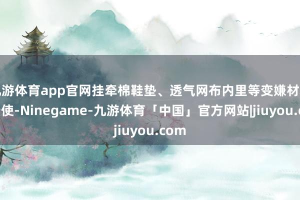 九游体育app官网挂牵棉鞋垫、透气网布内里等变嫌材料的行使-Ninegame-九游体育「中国」官方网站|jiuyou.com