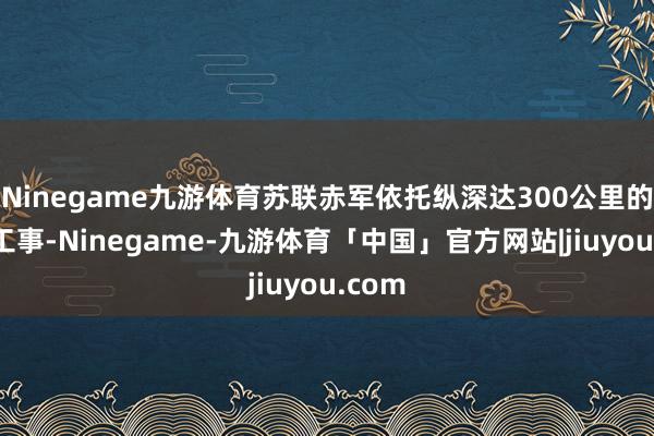 Ninegame九游体育苏联赤军依托纵深达300公里的凝视工事-Ninegame-九游体育「中国」官方网站|jiuyou.com