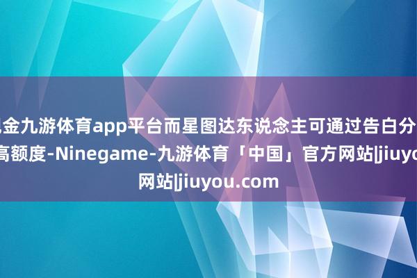 现金九游体育app平台而星图达东说念主可通过告白分红获取更高额度-Ninegame-九游体育「中国」官方网站|jiuyou.com