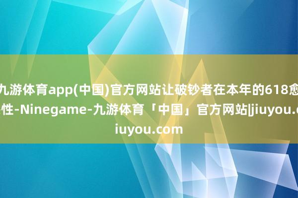 九游体育app(中国)官方网站让破钞者在本年的618愈加感性-Ninegame-九游体育「中国」官方网站|jiuyou.com
