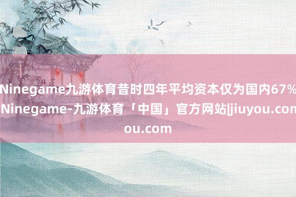 Ninegame九游体育昔时四年平均资本仅为国内67%-Ninegame-九游体育「中国」官方网站|jiuyou.com