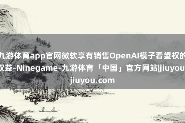 九游体育app官网微软享有销售OpenAI模子看望权的独家权益-Ninegame-九游体育「中国」官方网站|jiuyou.com