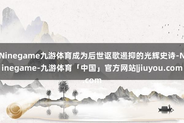 Ninegame九游体育成为后世讴歌遏抑的光辉史诗-Ninegame-九游体育「中国」官方网站|jiuyou.com