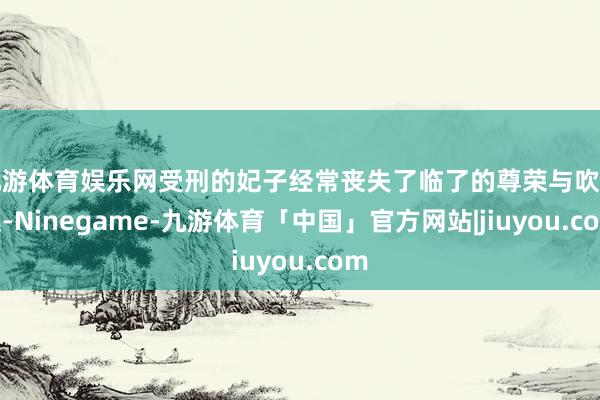 九游体育娱乐网受刑的妃子经常丧失了临了的尊荣与吹法螺-Ninegame-九游体育「中国」官方网站|jiuyou.com