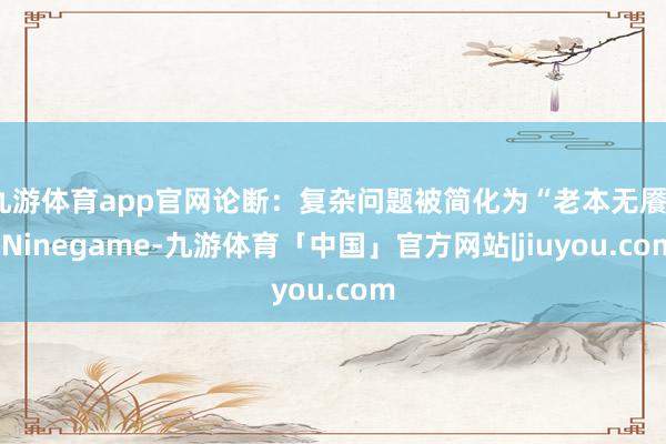 九游体育app官网论断：复杂问题被简化为“老本无餍”-Ninegame-九游体育「中国」官方网站|jiuyou.com