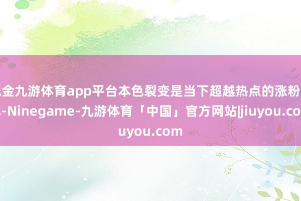 现金九游体育app平台本色裂变是当下超越热点的涨粉面孔-Ninegame-九游体育「中国」官方网站|jiuyou.com