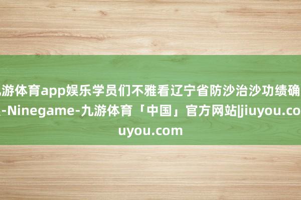 九游体育app娱乐学员们不雅看辽宁省防沙治沙功绩确立展-Ninegame-九游体育「中国」官方网站|jiuyou.com