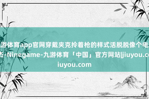 九游体育app官网穿戴夹克拎着枪的样式活脱脱像个电影豪杰-Ninegame-九游体育「中国」官方网站|jiuyou.com