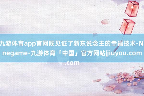 九游体育app官网既见证了新东说念主的幸福技术-Ninegame-九游体育「中国」官方网站|jiuyou.com
