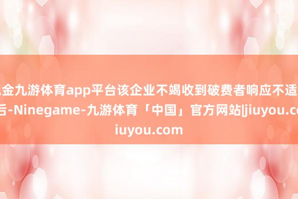 现金九游体育app平台该企业不竭收到破费者响应不适情况后-Ninegame-九游体育「中国」官方网站|jiuyou.com