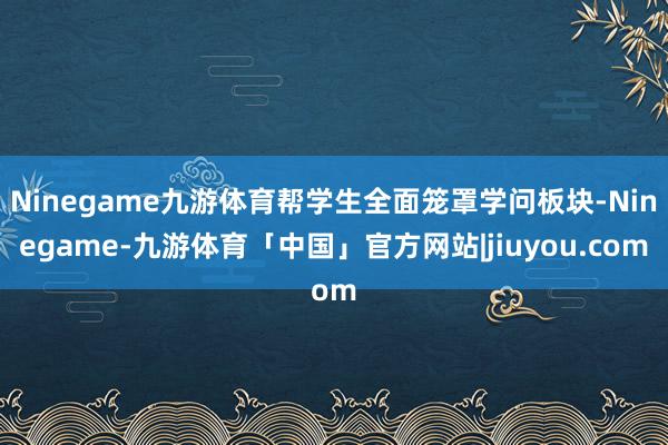 Ninegame九游体育帮学生全面笼罩学问板块-Ninegame-九游体育「中国」官方网站|jiuyou.com