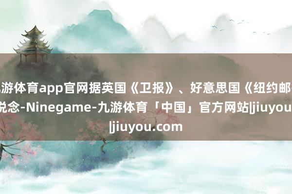 九游体育app官网据英国《卫报》、好意思国《纽约邮报》报说念-Ninegame-九游体育「中国」官方网站|jiuyou.com