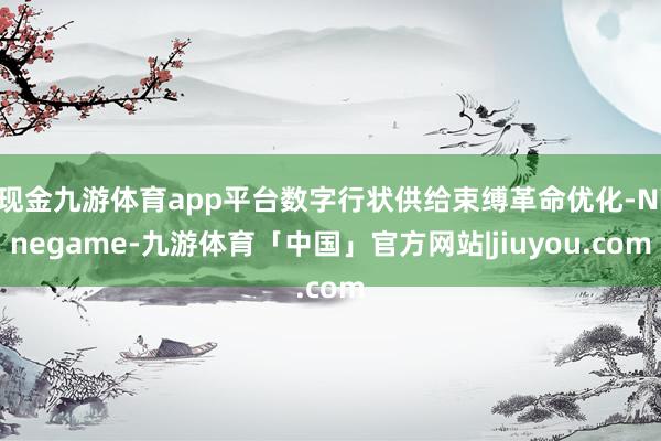 现金九游体育app平台数字行状供给束缚革命优化-Ninegame-九游体育「中国」官方网站|jiuyou.com