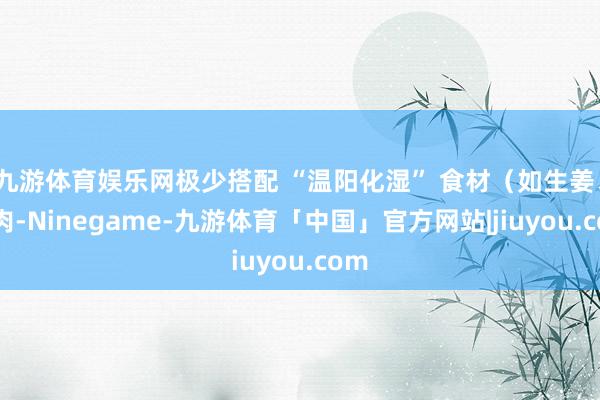 九游体育娱乐网极少搭配 “温阳化湿” 食材（如生姜、羊肉-Ninegame-九游体育「中国」官方网站|jiuyou.com