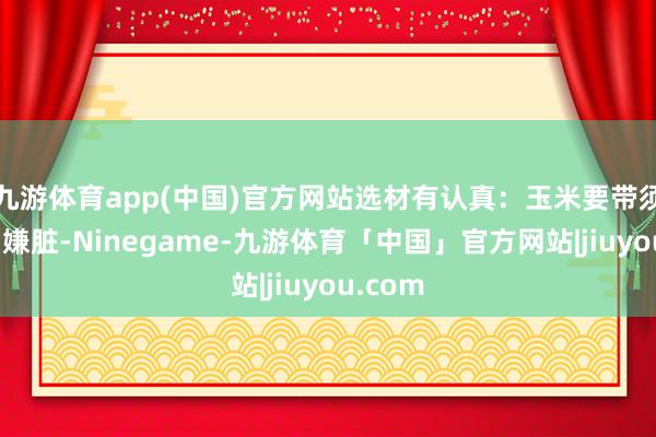 九游体育app(中国)官方网站选材有认真：玉米要带须的（别嫌脏-Ninegame-九游体育「中国」官方网站|jiuyou.com