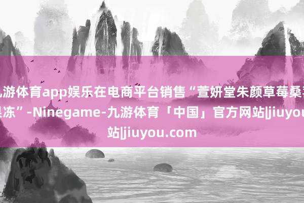 九游体育app娱乐在电商平台销售“萱妍堂朱颜草莓桑葚燃咔果冻”-Ninegame-九游体育「中国」官方网站|jiuyou.com
