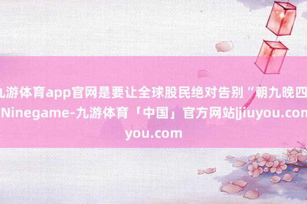 九游体育app官网是要让全球股民绝对告别“朝九晚四”-Ninegame-九游体育「中国」官方网站|jiuyou.com