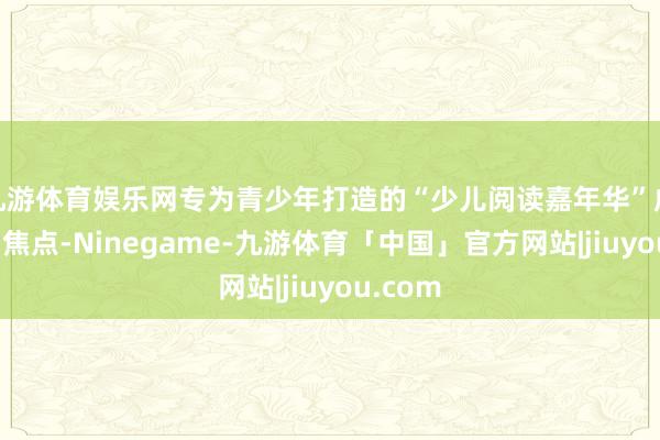 九游体育娱乐网专为青少年打造的“少儿阅读嘉年华”成为全场焦点-Ninegame-九游体育「中国」官方网站|jiuyou.com