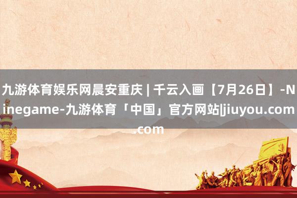 九游体育娱乐网晨安重庆 | 千云入画【7月26日】-Ninegame-九游体育「中国」官方网站|jiuyou.com