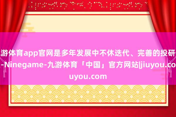 九游体育app官网是多年发展中不休迭代、完善的投研体系-Ninegame-九游体育「中国」官方网站|jiuyou.com