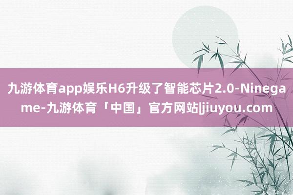 九游体育app娱乐H6升级了智能芯片2.0-Ninegame-九游体育「中国」官方网站|jiuyou.com