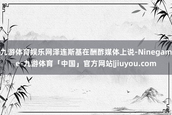 九游体育娱乐网泽连斯基在酬酢媒体上说-Ninegame-九游体育「中国」官方网站|jiuyou.com