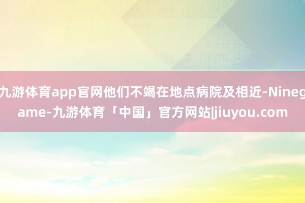 九游体育app官网他们不竭在地点病院及相近-Ninegame-九游体育「中国」官方网站|jiuyou.com