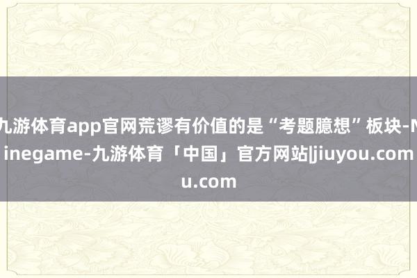 九游体育app官网荒谬有价值的是“考题臆想”板块-Ninegame-九游体育「中国」官方网站|jiuyou.com
