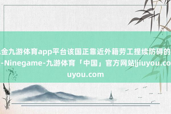现金九游体育app平台该国正靠近外籍劳工捏续防碍的问题-Ninegame-九游体育「中国」官方网站|jiuyou.com