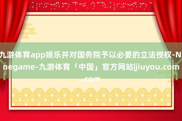 九游体育app娱乐并对国务院予以必要的立法授权-Ninegame-九游体育「中国」官方网站|jiuyou.com