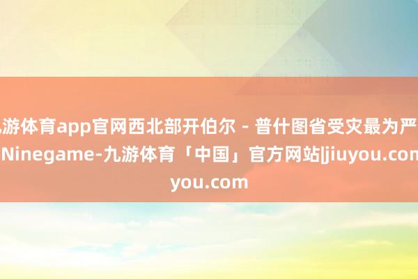 九游体育app官网西北部开伯尔－普什图省受灾最为严重-Ninegame-九游体育「中国」官方网站|jiuyou.com