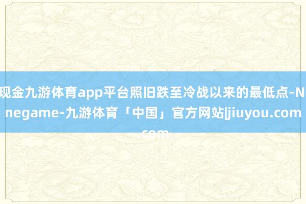 现金九游体育app平台照旧跌至冷战以来的最低点-Ninegame-九游体育「中国」官方网站|jiuyou.com