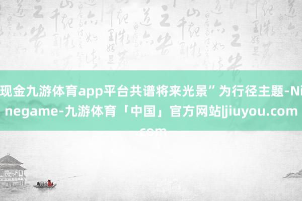 现金九游体育app平台共谱将来光景”为行径主题-Ninegame-九游体育「中国」官方网站|jiuyou.com