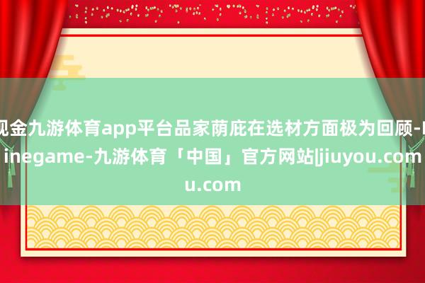 现金九游体育app平台品家荫庇在选材方面极为回顾-Ninegame-九游体育「中国」官方网站|jiuyou.com