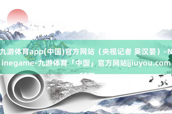 九游体育app(中国)官方网站（央视记者 吴汉婴）-Ninegame-九游体育「中国」官方网站|jiuyou.com