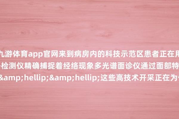 九游体育app官网来到病房内的科技示范区患者正在用四诊仪检测舌象和脉象经络检测仪精确捕捉着经络现象多光谱面诊仪通过面部特征分析健康现象&hellip;&hellip;这些高技术开采正在为传统的&ldquo;望闻问切&rdquo;注入新活力田贵华暗示&ldquo;传统中医正经&lsquo;辨证论治&rsquo;这些智能开采不错匡助大夫更快速更准确地网罗会诊信息让辨证愈加客不雅化、轨范化咱们期待通过科