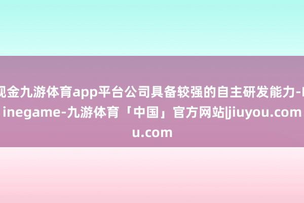 现金九游体育app平台公司具备较强的自主研发能力-Ninegame-九游体育「中国」官方网站|jiuyou.com