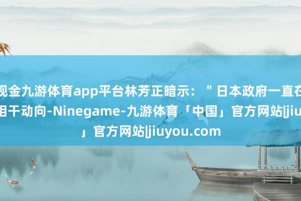 现金九游体育app平台林芳正暗示：＂日本政府一直在密切发扬相干动向-Ninegame-九游体育「中国」官方网站|jiuyou.com