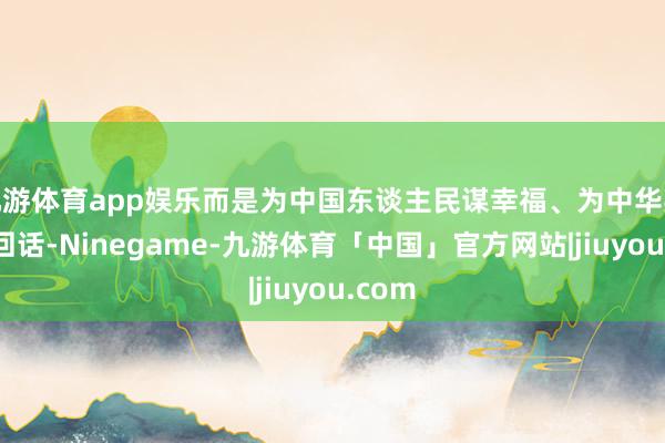 九游体育app娱乐而是为中国东谈主民谋幸福、为中华英才谋回话-Ninegame-九游体育「中国」官方网站|jiuyou.com