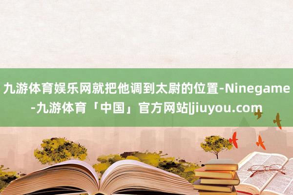 九游体育娱乐网就把他调到太尉的位置-Ninegame-九游体育「中国」官方网站|jiuyou.com