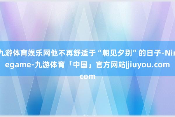九游体育娱乐网他不再舒适于“朝见夕别”的日子-Ninegame-九游体育「中国」官方网站|jiuyou.com
