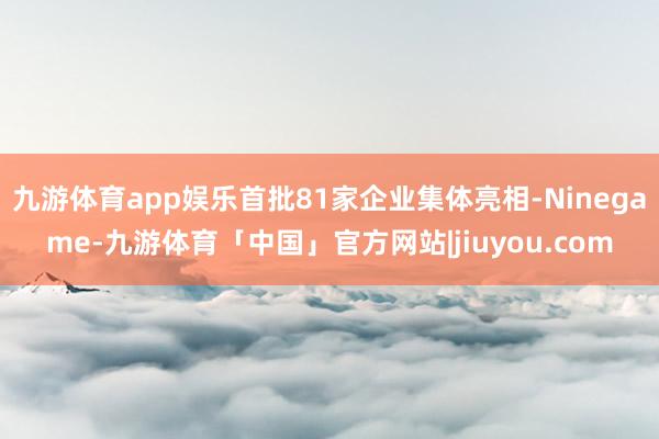 九游体育app娱乐首批81家企业集体亮相-Ninegame-九游体育「中国」官方网站|jiuyou.com