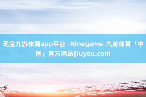 现金九游体育app平台 -Ninegame-九游体育「中国」官方网站|jiuyou.com