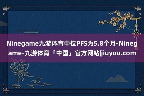 Ninegame九游体育中位PFS为5.8个月-Ninegame-九游体育「中国」官方网站|jiuyou.com